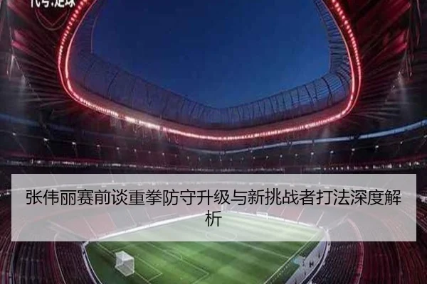 张伟丽赛前谈重拳防守升级与新挑战者打法深度解析